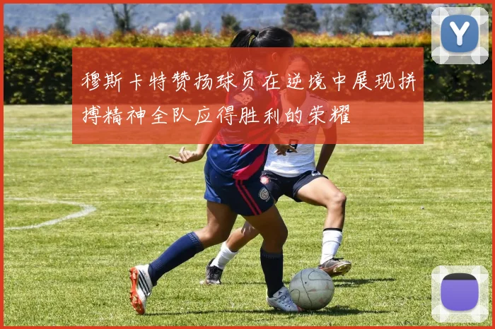 穆斯卡特赞扬球员在逆境中展现拼搏精神全队应得胜利的荣耀