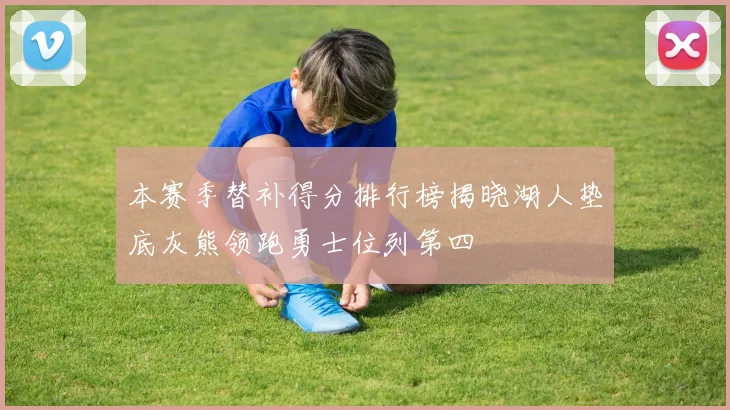本赛季替补得分排行榜揭晓湖人垫底灰熊领跑勇士位列第四