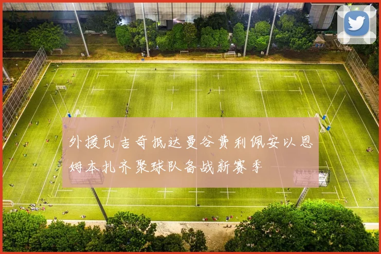 外援瓦吉奇抵达曼谷费利佩安以恩姆本扎齐聚球队备战新赛季