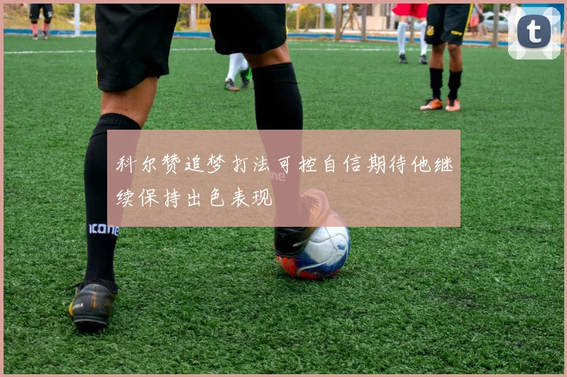 科尔赞追梦打法可控自信期待他继续保持出色表现