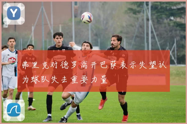 弗里克对德罗离开巴萨表示失望认为球队失去重要力量