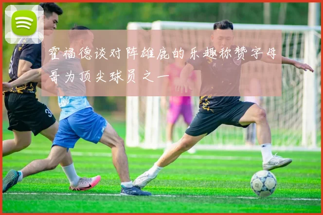 霍福德谈对阵雄鹿的乐趣称赞字母哥为顶尖球员之一