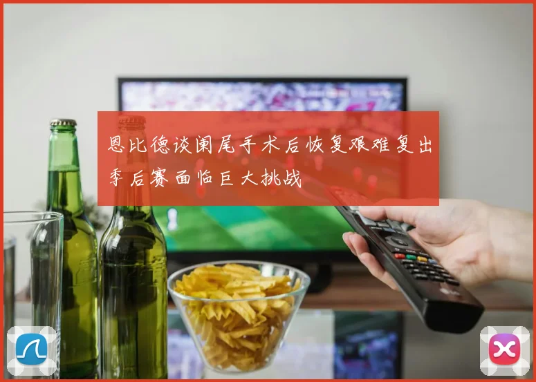 恩比德谈阑尾手术后恢复艰难复出季后赛面临巨大挑战