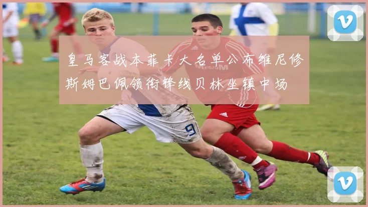 皇马客战本菲卡大名单公布维尼修斯姆巴佩领衔锋线贝林坐镇中场