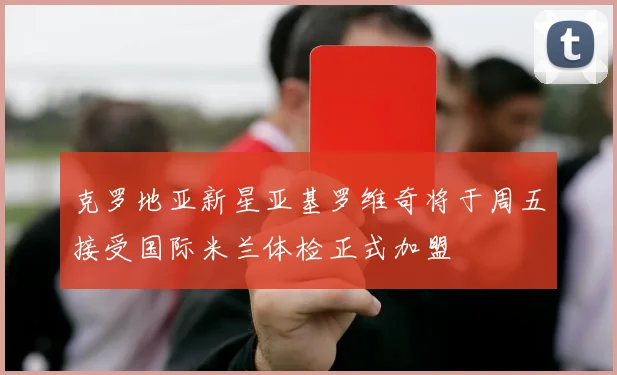 克罗地亚新星亚基罗维奇将于周五接受国际米兰体检正式加盟