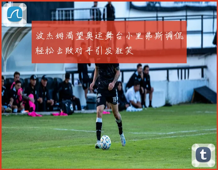 波杰姆渴望奥运舞台小里弗斯调侃轻松击败对手引发狂笑