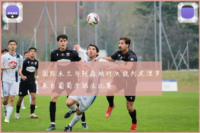 国际米兰与阿森纳对决裁判皮涅罗来自葡萄牙执法比赛